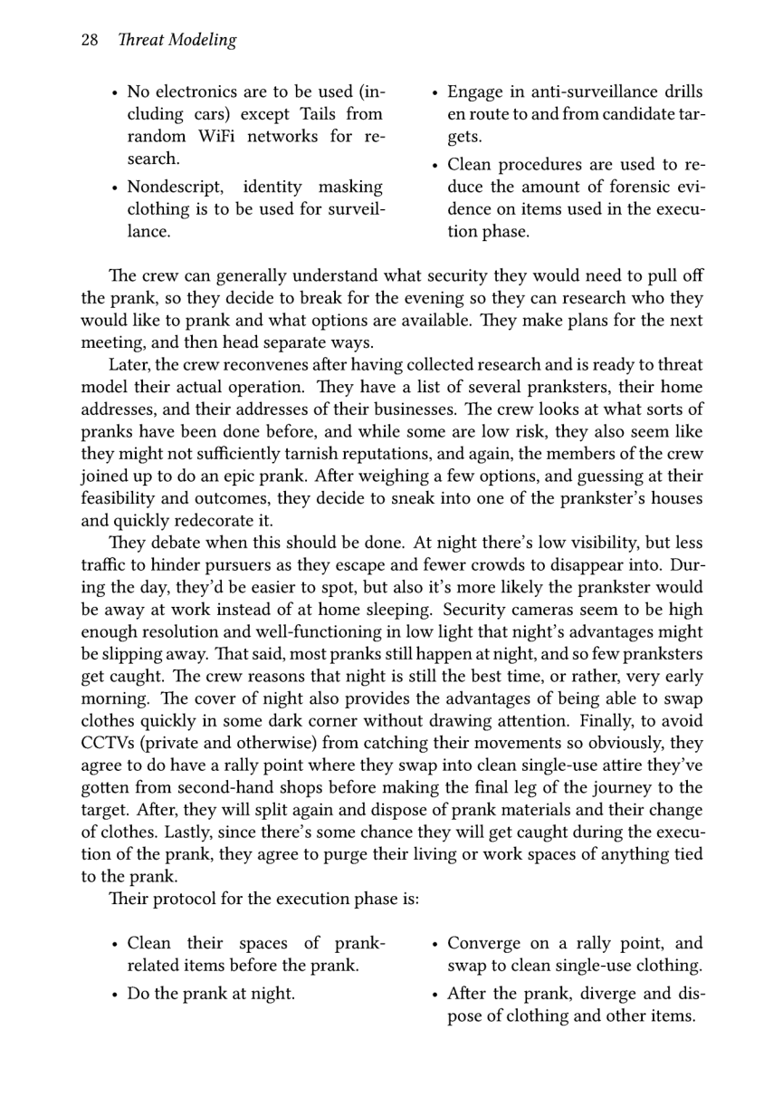 28 Threat Modeling  « No electronics are to be used (in-  » Engage in anti-surveillance drills cluding cars) except Tails from en route to and from candidate tar- random WiFi networks for re- gets. search. « Clean procedures are used to re-  + Nondescript, identity masking duce the amount of forensic evi- clothing is to be used for surveil- dence on items used in the execu- lance. tion phase.  The crew can generally understand what security they would need to pull off the prank, so they decide to break for the evening so they can research who they would like to prank and what options are available. They make plans for the next meeting, and then head separate ways.  Later, the crew reconvenes after having collected research and is ready to threat model their actual operation. They have a list of several pranksters, their home addresses, and their addresses of their businesses. The crew looks at what sorts of pranks have been done before, and while some are low risk, they also seem like they might not sufficiently tarnish reputations, and again, the members of the crew joined up to do an epic prank. After weighing a few options, and guessing at their feasibility and outcomes, they decide to sneak into one of the prankster’s houses and quickly redecorate it.  They debate when this should be done. At night there’s low visibility, but less traffic to hinder pursuers as they escape and fewer crowds to disappear into. Dur- ing the day, they’d be easier to spot, but also it’s more likely the prankster would be away at work instead of at home sleeping. Security cameras seem to be high enough resolution and well-functioning in low light that night’s advantages might be slipping away. That said, most pranks still happen at night, and so few pranksters get caught. The crew reasons that night is still the best time, or rather, very early morning. The cover of night also provides the advantages of being able to swap clothes quickly in some dark corner without drawing attention. Finally, to avoid CCTVs (private and otherwise) from catching their movements so obviously, they agree to do have a rally point where they swap into clean single-use attire they’ve gotten from second-hand shops before making the final leg of the journey to the target. After, they will split again and dispose of prank materials and their change of clothes. Lastly, since there’s some chance they will get caught during the execu- tion of the prank, they agree to purge their living or work spaces of anything tied to the prank.  Their protocol for the execution phase is:  . Clean their spaces of prank-  + Converge on a rally point, and related items before the prank. swap to clean single-use clothing. « Do the prank at night. + After the prank, diverge and dis-  pose of clothing and other items. 